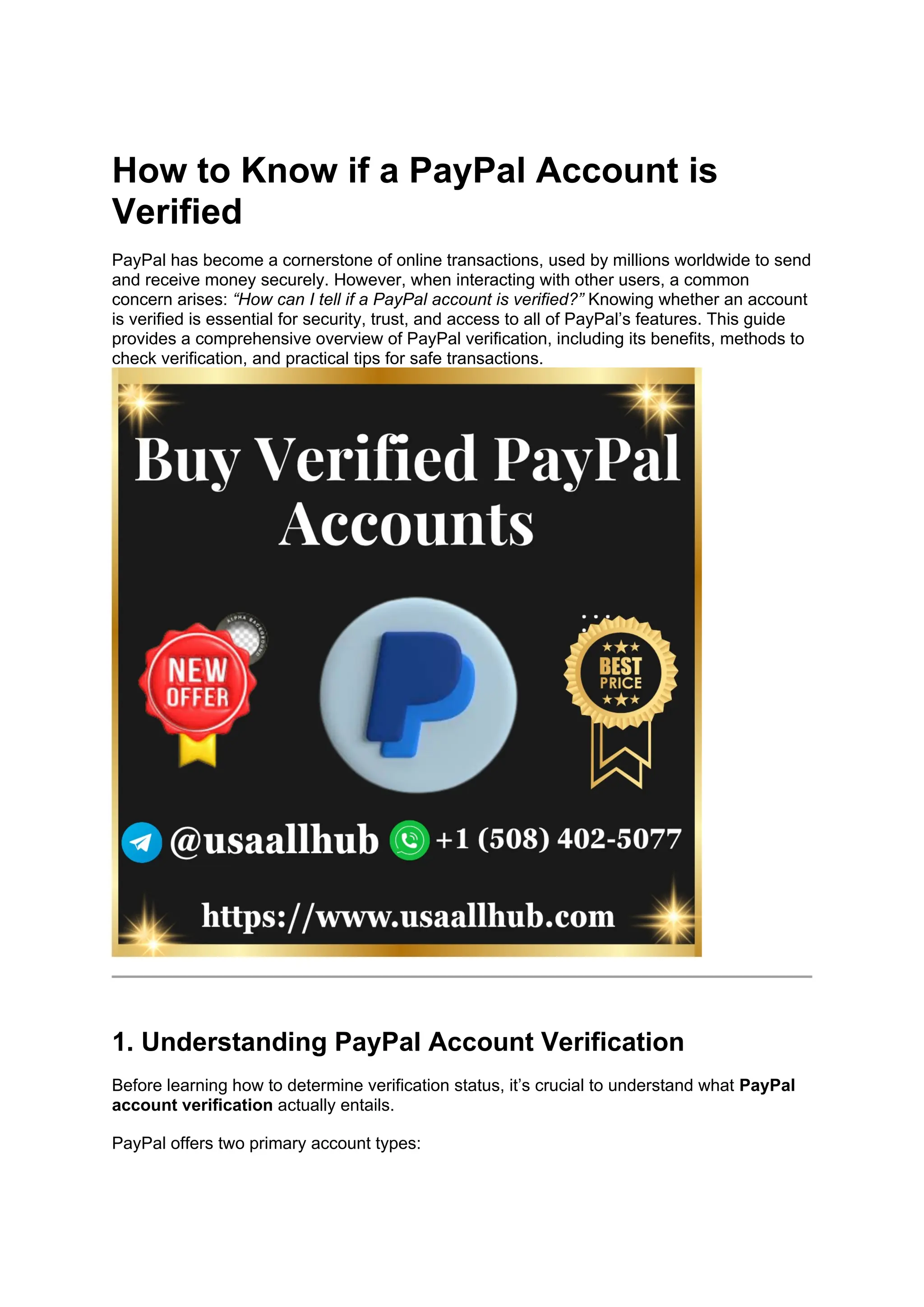 How to Know if a PayPal Account is
Verified
PayPal has become a cornerstone of online transactions, used by millions worldwide to send
and receive money securely. However, when interacting with other users, a common
concern arises: “How can I tell if a PayPal account is verified?” Knowing whether an account
is verified is essential for security, trust, and access to all of PayPal’s features. This guide
provides a comprehensive overview of PayPal verification, including its benefits, methods to
check verification, and practical tips for safe transactions.
1. Understanding PayPal Account Verification
Before learning how to determine verification status, it’s crucial to understand what PayPal
account verification actually entails.
PayPal offers two primary account types:
 
