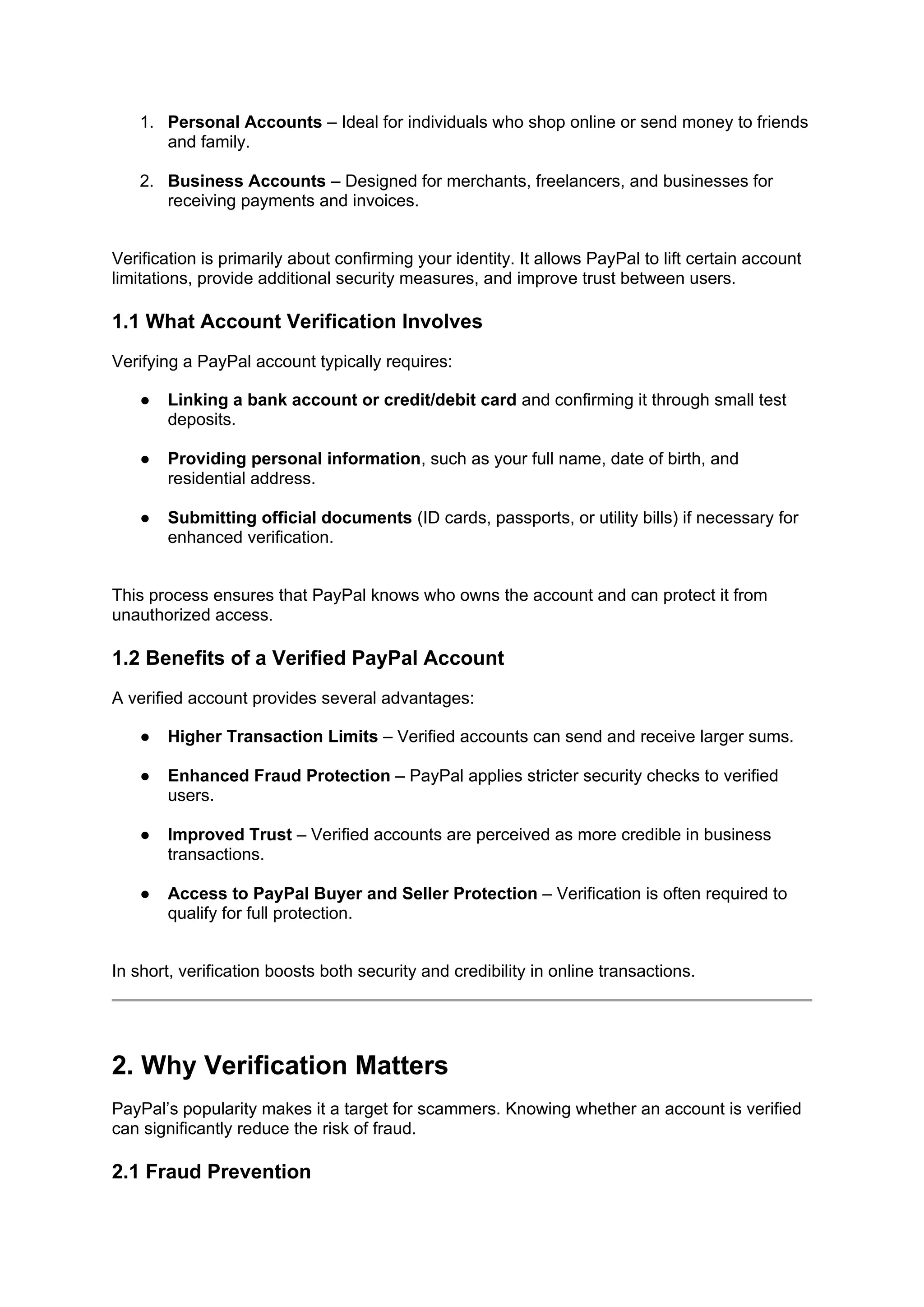 1. Personal Accounts – Ideal for individuals who shop online or send money to friends
and family.
2. Business Accounts – Designed for merchants, freelancers, and businesses for
receiving payments and invoices.
Verification is primarily about confirming your identity. It allows PayPal to lift certain account
limitations, provide additional security measures, and improve trust between users.
1.1 What Account Verification Involves
Verifying a PayPal account typically requires:
● Linking a bank account or credit/debit card and confirming it through small test
deposits.
● Providing personal information, such as your full name, date of birth, and
residential address.
● Submitting official documents (ID cards, passports, or utility bills) if necessary for
enhanced verification.
This process ensures that PayPal knows who owns the account and can protect it from
unauthorized access.
1.2 Benefits of a Verified PayPal Account
A verified account provides several advantages:
● Higher Transaction Limits – Verified accounts can send and receive larger sums.
● Enhanced Fraud Protection – PayPal applies stricter security checks to verified
users.
● Improved Trust – Verified accounts are perceived as more credible in business
transactions.
● Access to PayPal Buyer and Seller Protection – Verification is often required to
qualify for full protection.
In short, verification boosts both security and credibility in online transactions.
2. Why Verification Matters
PayPal’s popularity makes it a target for scammers. Knowing whether an account is verified
can significantly reduce the risk of fraud.
2.1 Fraud Prevention
 