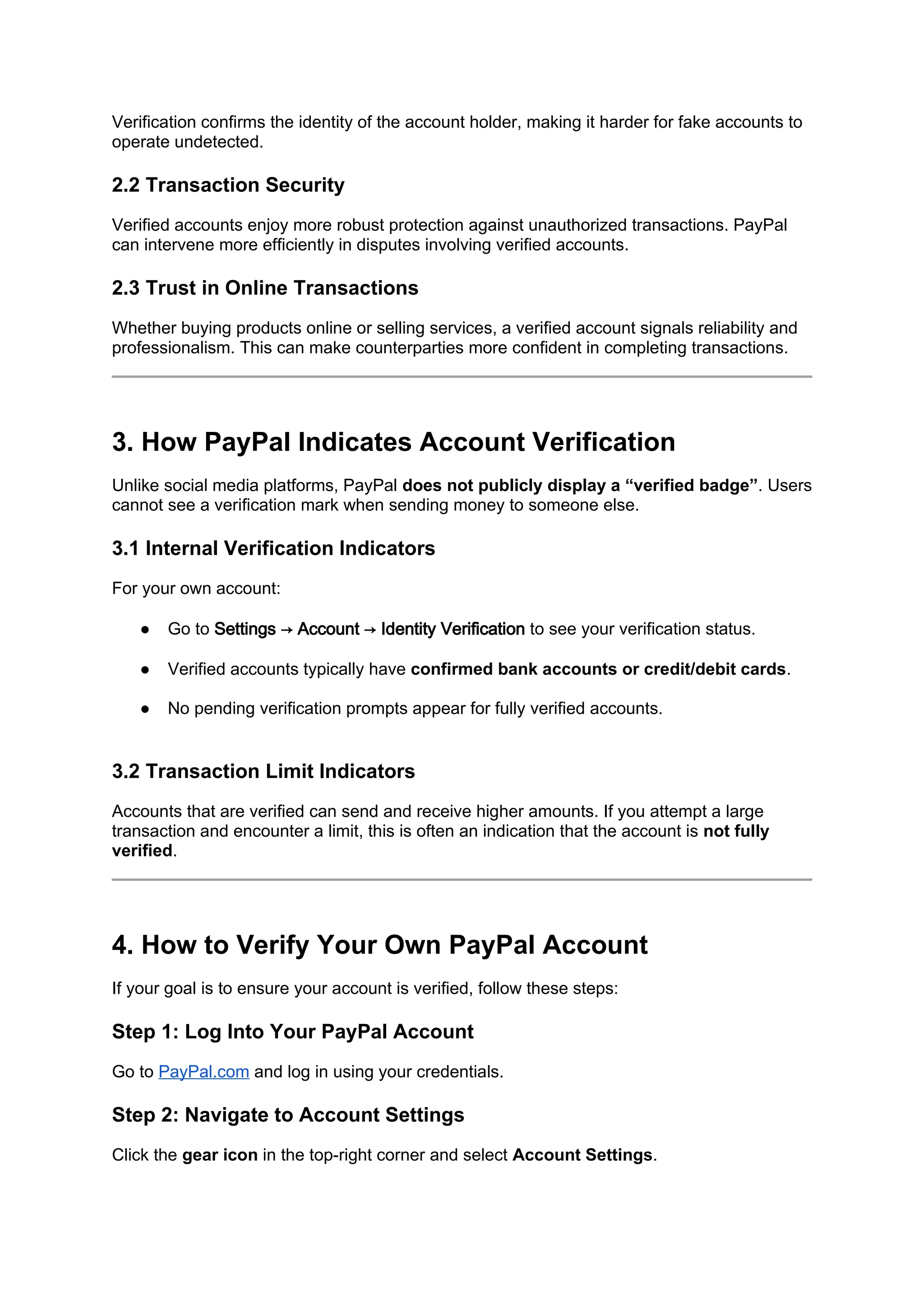 Verification confirms the identity of the account holder, making it harder for fake accounts to
operate undetected.
2.2 Transaction Security
Verified accounts enjoy more robust protection against unauthorized transactions. PayPal
can intervene more efficiently in disputes involving verified accounts.
2.3 Trust in Online Transactions
Whether buying products online or selling services, a verified account signals reliability and
professionalism. This can make counterparties more confident in completing transactions.
3. How PayPal Indicates Account Verification
Unlike social media platforms, PayPal does not publicly display a “verified badge”. Users
cannot see a verification mark when sending money to someone else.
3.1 Internal Verification Indicators
For your own account:
● Go to Settings → Account → Identity Verification to see your verification status.
● Verified accounts typically have confirmed bank accounts or credit/debit cards.
● No pending verification prompts appear for fully verified accounts.
3.2 Transaction Limit Indicators
Accounts that are verified can send and receive higher amounts. If you attempt a large
transaction and encounter a limit, this is often an indication that the account is not fully
verified.
4. How to Verify Your Own PayPal Account
If your goal is to ensure your account is verified, follow these steps:
Step 1: Log Into Your PayPal Account
Go to PayPal.com and log in using your credentials.
Step 2: Navigate to Account Settings
Click the gear icon in the top-right corner and select Account Settings.
 