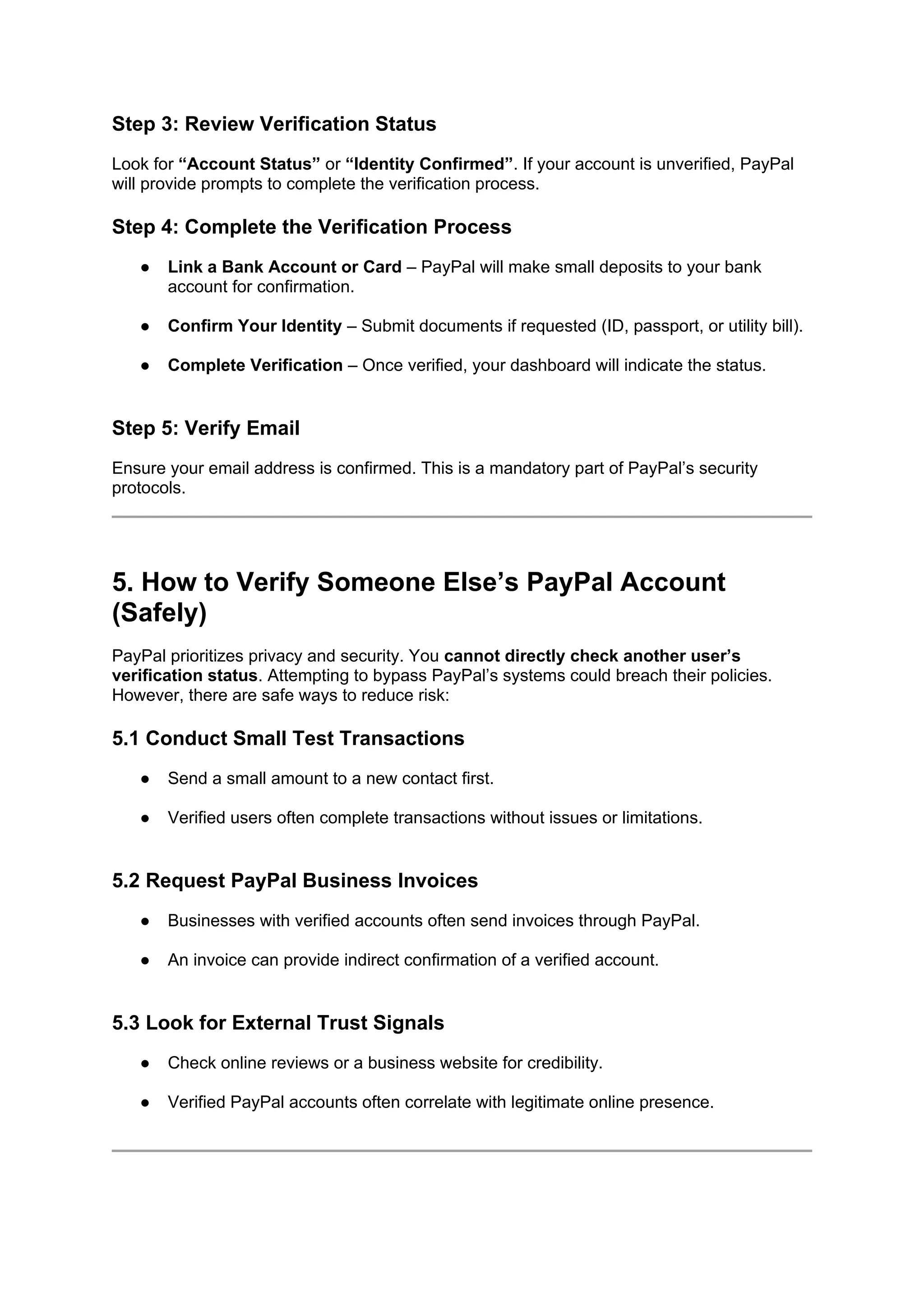 Step 3: Review Verification Status
Look for “Account Status” or “Identity Confirmed”. If your account is unverified, PayPal
will provide prompts to complete the verification process.
Step 4: Complete the Verification Process
● Link a Bank Account or Card – PayPal will make small deposits to your bank
account for confirmation.
● Confirm Your Identity – Submit documents if requested (ID, passport, or utility bill).
● Complete Verification – Once verified, your dashboard will indicate the status.
Step 5: Verify Email
Ensure your email address is confirmed. This is a mandatory part of PayPal’s security
protocols.
5. How to Verify Someone Else’s PayPal Account
(Safely)
PayPal prioritizes privacy and security. You cannot directly check another user’s
verification status. Attempting to bypass PayPal’s systems could breach their policies.
However, there are safe ways to reduce risk:
5.1 Conduct Small Test Transactions
● Send a small amount to a new contact first.
● Verified users often complete transactions without issues or limitations.
5.2 Request PayPal Business Invoices
● Businesses with verified accounts often send invoices through PayPal.
● An invoice can provide indirect confirmation of a verified account.
5.3 Look for External Trust Signals
● Check online reviews or a business website for credibility.
● Verified PayPal accounts often correlate with legitimate online presence.
 