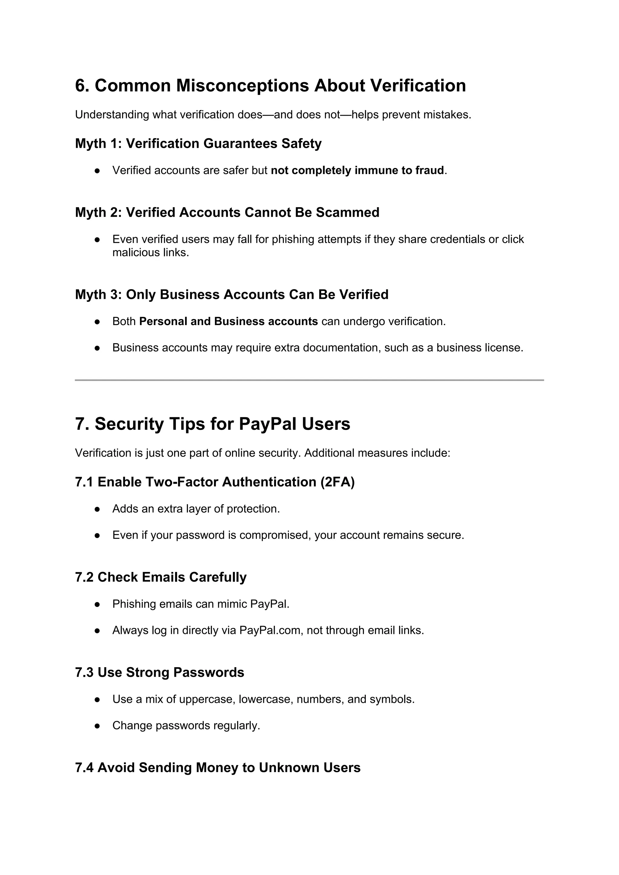 6. Common Misconceptions About Verification
Understanding what verification does—and does not—helps prevent mistakes.
Myth 1: Verification Guarantees Safety
● Verified accounts are safer but not completely immune to fraud.
Myth 2: Verified Accounts Cannot Be Scammed
● Even verified users may fall for phishing attempts if they share credentials or click
malicious links.
Myth 3: Only Business Accounts Can Be Verified
● Both Personal and Business accounts can undergo verification.
● Business accounts may require extra documentation, such as a business license.
7. Security Tips for PayPal Users
Verification is just one part of online security. Additional measures include:
7.1 Enable Two-Factor Authentication (2FA)
● Adds an extra layer of protection.
● Even if your password is compromised, your account remains secure.
7.2 Check Emails Carefully
● Phishing emails can mimic PayPal.
● Always log in directly via PayPal.com, not through email links.
7.3 Use Strong Passwords
● Use a mix of uppercase, lowercase, numbers, and symbols.
● Change passwords regularly.
7.4 Avoid Sending Money to Unknown Users
 