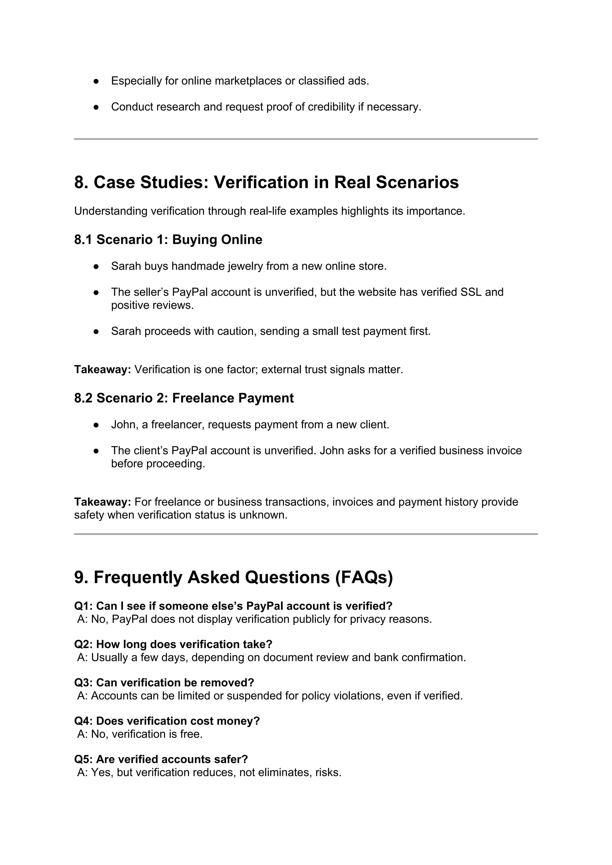 ● Especially for online marketplaces or classified ads.
● Conduct research and request proof of credibility if necessary.
8. Case Studies: Verification in Real Scenarios
Understanding verification through real-life examples highlights its importance.
8.1 Scenario 1: Buying Online
● Sarah buys handmade jewelry from a new online store.
● The seller’s PayPal account is unverified, but the website has verified SSL and
positive reviews.
● Sarah proceeds with caution, sending a small test payment first.
Takeaway: Verification is one factor; external trust signals matter.
8.2 Scenario 2: Freelance Payment
● John, a freelancer, requests payment from a new client.
● The client’s PayPal account is unverified. John asks for a verified business invoice
before proceeding.
Takeaway: For freelance or business transactions, invoices and payment history provide
safety when verification status is unknown.
9. Frequently Asked Questions (FAQs)
Q1: Can I see if someone else’s PayPal account is verified?
A: No, PayPal does not display verification publicly for privacy reasons.
Q2: How long does verification take?
A: Usually a few days, depending on document review and bank confirmation.
Q3: Can verification be removed?
A: Accounts can be limited or suspended for policy violations, even if verified.
Q4: Does verification cost money?
A: No, verification is free.
Q5: Are verified accounts safer?
A: Yes, but verification reduces, not eliminates, risks.
 