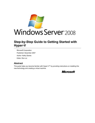 Step-by-Step Guide to Getting Started with
Hyper-V
Microsoft Corporation
Published: December 2007
Author: Kathy Davies
Editor: Ron Loi
Abstract
This guide helps you become familiar with Hyper-V™ by providing instructions on installing this
new technology and creating a virtual machine.
 