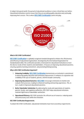 In today's fast-paced world, the pursuit of educational excellence is more critical than ever before.
Educational institutions need to ensure that they are providing quality education and continually
improving their services. This is where ISO 21001 Certification comes into play.
What is ISO 21001 Certification?
ISO 21001 Certification is a globally recognized standard designed to enhance the effectiveness
and efficiency of educational organizations. Developed by the International Organization for
Standardization (ISO), this certification provides a framework for educational institutions to meet
the diverse needs of their students and stakeholders. It focuses on improving educational outcomes,
ensuring a positive learning environment, and promoting lifelong learning.
Why is ISO 21001 Certification Important?
1. Enhancing Credibility: ISO 21001 Certification demonstrates an institution's commitment
to delivering quality education and continuous improvement. It enhances its reputation and
credibility in the eyes of students, parents, and the broader community.
2. Improving Educational Outcomes: ISO 21001 encourages institutions to monitor and
evaluate their processes, leading to enhanced teaching and learning experiences. This, in
turn, results in improved educational outcomes.
3. Better Stakeholder Satisfaction: By addressing the needs and expectations of students,
parents, faculty, and regulatory authorities, ISO 21001 helps educational institutions
maintain high levels of stakeholder satisfaction.
4. Operational Efficiency: ISO 21001 promotes the efficient use of resources, reducing waste
and unnecessary costs within the institution.
ISO 21001 Certification Requirements
To obtain ISO 21001 Certification, educational institutions must meet several key requirements:
 