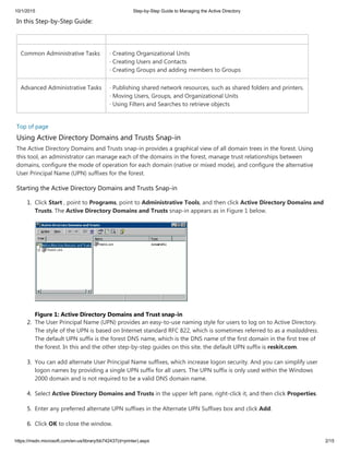 10/1/2015 Step-by-Step Guide to Managing the Active Directory
https://msdn.microsoft.com/en-us/library/bb742437(d=printer).aspx 2/15
In this Step-by-Step Guide:
Common Administrative Tasks · Creating Organizational Units
· Creating Users and Contacts
· Creating Groups and adding members to Groups
Advanced Administrative Tasks · Publishing shared network resources, such as shared folders and printers.
· Moving Users, Groups, and Organizational Units
· Using Filters and Searches to retrieve objects
Top of page
Using Active Directory Domains and Trusts Snap-in
The Active Directory Domains and Trusts snap-in provides a graphical view of all domain trees in the forest. Using
this tool, an administrator can manage each of the domains in the forest, manage trust relationships between
domains, configure the mode of operation for each domain (native or mixed mode), and configure the alternative
User Principal Name (UPN) suffixes for the forest.
Starting the Active Directory Domains and Trusts Snap-in
1. Click Start , point to Programs, point to Administrative Tools, and then click Active Directory Domains and
Trusts. The Active Directory Domains and Trusts snap-in appears as in Figure 1 below.
Figure 1: Active Directory Domains and Trust snap-in
2. The User Principal Name (UPN) provides an easy-to-use naming style for users to log on to Active Directory.
The style of the UPN is based on Internet standard RFC 822, which is sometimes referred to as a mailaddress.
The default UPN suffix is the forest DNS name, which is the DNS name of the first domain in the first tree of
the forest. In this and the other step-by-step guides on this site, the default UPN suffix is reskit.com.
3. You can add alternate User Principal Name suffixes, which increase logon security. And you can simplify user
logon names by providing a single UPN suffix for all users. The UPN suffix is only used within the Windows
2000 domain and is not required to be a valid DNS domain name.
4. Select Active Directory Domains and Trusts in the upper left pane, right-click it, and then click Properties.
5. Enter any preferred alternate UPN suffixes in the Alternate UPN Suffixes box and click Add.
6. Click OK to close the window.
 