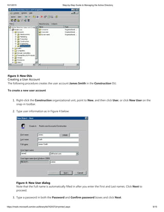 10/1/2015 Step-by-Step Guide to Managing the Active Directory
https://msdn.microsoft.com/en-us/library/bb742437(d=printer).aspx 6/15
Figure 3: New OUs
Creating a User Account
The following procedure creates the user account James Smith in the Construction OU.
To create a new user account
1. Right-click the Construction organizational unit, point to New, and then click User, or click New User on the
snap-in toolbar.
2. Type user information as in Figure 4 below:
Figure 4: New User dialog
Note that the Full name is automatically filled in after you enter the First and Last names. Click Next to
proceed.
3. Type a password in both the Password and Confirm password boxes and click Next.
 
