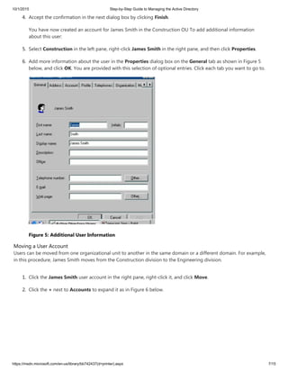 10/1/2015 Step-by-Step Guide to Managing the Active Directory
https://msdn.microsoft.com/en-us/library/bb742437(d=printer).aspx 7/15
4. Accept the confirmation in the next dialog box by clicking Finish.
You have now created an account for James Smith in the Construction OU To add additional information
about this user:
5. Select Construction in the left pane, right-click James Smith in the right pane, and then click Properties.
6. Add more information about the user in the Properties dialog box on the General tab as shown in Figure 5
below, and click OK. You are provided with this selection of optional entries. Click each tab you want to go to.
Figure 5: Additional User Information
Moving a User Account
Users can be moved from one organizational unit to another in the same domain or a different domain. For example,
in this procedure, James Smith moves from the Construction division to the Engineering division.
1. Click the James Smith user account in the right pane, right-click it, and click Move.
2. Click the + next to Accounts to expand it as in Figure 6 below.
 