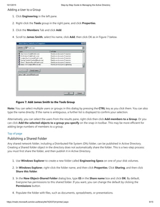 10/1/2015 Step-by-Step Guide to Managing the Active Directory
https://msdn.microsoft.com/en-us/library/bb742437(d=printer).aspx 9/15
Adding a User to a Group
1. Click Engineering in the left pane.
2. Right-click the Tools group in the right pane, and click Properties.
3. Click the Members Tab and click Add.
4. Scroll to James Smith, select his name, click Add, then click OK as in Figure 7 below.
Figure 7: Add James Smith to the Tools Group
Note: You can select multiple users or groups in this dialog by pressing the CTRL key as you click them. You can also
type the name directly. If the name is ambiguous, a further list is displayed to confirm your selection.
Alternatively, you can select the users from the results pane, right click then click Add members to a Group. Or you
can click Add the selected objects to a group you specify on the snap-in toolbar. This may be more efficient for
adding large numbers of members to a group.
Top of page
Publishing a Shared Folder
Any shared network folder, including a Distributed File System (Dfs) folder, can be published in Active Directory.
Creating a Shared folder object in the directory does not automatically share the folder. This is a two-step process:
you must first share the folder, and then publish it in Active Directory.
1. Use Windows Explorer to create a new folder called Engineering Specs on one of your disk volumes.
2. In Windows Explorer, right-click the folder name, and then click Properties. Click Sharing, and then click
Share this folder.
3. In the New Object–Shared Folder dialog box, type ES in the Share name box and click OK. By default,
Everyone has permissions to this shared folder. If you want, you can change the default by clicking the
Permissions button.
4. Populate the folder with files, such as documents, spreadsheets, or presentations.
 