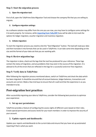 Step 3: Start the migration process
1. Open the migration tool:
First of all, open the TallyPrime Data Migration Tool and choose the company file that you are willing to
migrate.
2. Configure migration settings:
As a software solution may differ from the one you use now, you may have to configure some settings for
it to work properly. For instance, while importing from Tally.ERP 9 you will be able to tick mark the
options for ledger migration, voucher migration and inventory migration.
3. Initiate migration:
To start the migration process you need to click the “Start Migration” button. The tool will read your data
and then translate it into formats that can be used in TallyPrime. It can take some time depending on the
size and the format of your data set that you are working with.
Step 4: Review migration logs
The migration is done, check out the logs that the tool has produced for your reference. These logs
contain the status of migration, and any problems that may exist in the course of the migration. It is
advised to fix all the errors that are reflected in the logs for a successful and error-free migration.
Step 5: Verify data in TallyPrime
After following the migration process mentioned above, switch on TallyPrime and check the data which
has been migrated. It should be ensured that all account balances, ledger balances, transactions and
accounts are correct. Make a few trial buys to ensure that all is well and that the experience is as you
intended it to be.
Post-migration best practices
After successfully migrating your data to TallyPrime, consider the following best practices to optimize
your experience:
1. Set up user permissions:
TallyPrime provides a feature of configuring the access rights of different users based on their roles.
Create special permissions and access levels for your team members in order to improve the security of
your account.
2. Update reports and dashboards:
Update your reports and dashboards to the current data and ensure that you have set up automated
reporting if that is what you want.
 