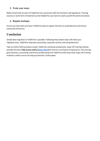 3. Train your team:
Make certain that all users of TallyPrime are conversant with the functions and operations. Training
courses or some form of materials can be helpful for your team to catch up with the work to be done.
4. Regular backups:
Ensure you take back up of your TallyPrime data at regular intervals to avoid data loss and ensure
continuity of business.
Conclusion
Simple data migration to TallyPrime is possible. Following these above steps will make your
migration easy. TallyPrime improves accounting, corporate control, and comprehension.
Take an online Tally training to master TallyPrime and boost productivity. Super 20 Training Institute
provides the best Tally course online (www.s20.in) for learners at all levels of experience. This training
gives business, accounting, and finance professionals the TallyPrime skills they need. Super 20 Training
Institute's online course can help you become a Tally expert.
 