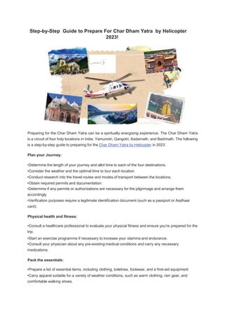 Step-by-Step Guide to Prepare For Char Dham Yatra by Helicopter
2023!
·········
......-
-
-
-
-
-
-
-
--
-::)
Preparing for the Char Dham Yatra can be a spiritually energising experience. The Char Dham Yatra
is a circuit of four holy locations in India: Yamunotri, Gangotri, Kedarnath, and Badrinath. The following
is a step-by-step guide to preparing for the Char Dham Yatra by Helicopter in 2023:
Plan your Journey:
•Determine the length of your journey and allot time to each of the four destinations.
•Consider the weather and the optimal time to tour each location.
•Conduct research into the travel routes and modes of transport between the locations.
•Obtain required permits and documentation:
•Determine if any permits or authorizations are necessary for the pilgrimage and arrange them
accordingly.
•Verification purposes require a legitimate identification document (such as a passport or Aadhaar
card).
Physical health and fitness:
•Consult a healthcare professional to evaluate your physical fitness and ensure you're prepared for the
trip.
•Start an exercise programme if necessary to increase your stamina and endurance.
•Consult your physician about any pre-existing medical conditions and carry any necessary
medications.
Pack the essentials:
•Prepare a list of essential items, including clothing, toiletries, footwear, and a first-aid equipment.
•Carry apparel suitable for a variety of weather conditions, such as warm clothing, rain gear, and
comfortable walking shoes.
 