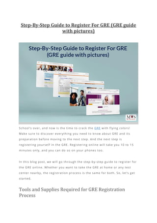 Step-By-Step Guide to Register For GRE (GRE guide
with pictures)
School’s over, and now is the time to crack the GRE with flying colors!
Make sure to discover everything you need to know about GRE and its
preparation before moving to the next step. And the next step is
registering yourself in the GRE. Registering online will take you 10 to 15
minutes only, and you can do so on your phones too.
In this blog post, we will go through the step -by-step guide to register for
the GRE online. Whether you want to take the GRE at home or any test
center nearby, the registration process is the same for both. So, let’s get
started.
Tools and Supplies Required for GRE Registration
Process
 