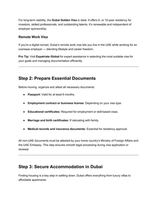 For long-term stability, the Dubai Golden Visa is ideal. It offers 5- or 10-year residency for
investors, skilled professionals, and outstanding talents. It’s renewable and independent of
employer sponsorship.
Remote Work Visa
If you’re a digital nomad, Dubai’s remote work visa lets you live in the UAE while working for an
overseas employer — blending lifestyle and career freedom.
Pro Tip: Visit Expatriate Global for expert assistance in selecting the most suitable visa for
your goals and managing documentation efficiently.
Step 2: Prepare Essential Documents
Before moving, organize and attest all necessary documents:
● Passport: Valid for at least 6 months.
● Employment contract or business license: Depending on your visa type.
● Educational certificates: Required for employment or skill-based visas.
● Marriage and birth certificates: If relocating with family.
● Medical records and insurance documents: Essential for residency approval.
All non-UAE documents must be attested by your home country’s Ministry of Foreign Affairs and
the UAE Embassy. This step ensures smooth legal processing during visa application or
renewal.
Step 3: Secure Accommodation in Dubai
Finding housing is a key step in settling down. Dubai offers everything from luxury villas to
affordable apartments.
 