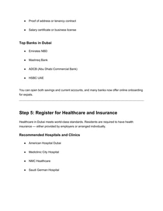 ● Proof of address or tenancy contract
● Salary certificate or business license
Top Banks in Dubai
● Emirates NBD
● Mashreq Bank
● ADCB (Abu Dhabi Commercial Bank)
● HSBC UAE
You can open both savings and current accounts, and many banks now offer online onboarding
for expats.
Step 5: Register for Healthcare and Insurance
Healthcare in Dubai meets world-class standards. Residents are required to have health
insurance — either provided by employers or arranged individually.
Recommended Hospitals and Clinics
● American Hospital Dubai
● Mediclinic City Hospital
● NMC Healthcare
● Saudi German Hospital
 