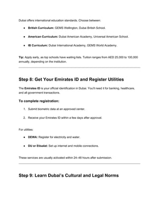 Dubai offers international education standards. Choose between:
● British Curriculum: GEMS Wellington, Dubai British School.
● American Curriculum: Dubai American Academy, Universal American School.
● IB Curriculum: Dubai International Academy, GEMS World Academy.
Tip: Apply early, as top schools have waiting lists. Tuition ranges from AED 25,000 to 100,000
annually, depending on the institution.
Step 8: Get Your Emirates ID and Register Utilities
The Emirates ID is your official identification in Dubai. You’ll need it for banking, healthcare,
and all government transactions.
To complete registration:
1. Submit biometric data at an approved center.
2. Receive your Emirates ID within a few days after approval.
For utilities:
● DEWA: Register for electricity and water.
● DU or Etisalat: Set up internet and mobile connections.
These services are usually activated within 24–48 hours after submission.
Step 9: Learn Dubai’s Cultural and Legal Norms
 