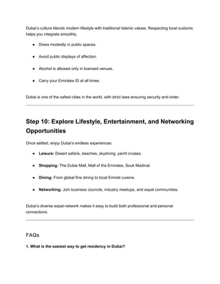 Dubai’s culture blends modern lifestyle with traditional Islamic values. Respecting local customs
helps you integrate smoothly.
● Dress modestly in public spaces.
● Avoid public displays of affection.
● Alcohol is allowed only in licensed venues.
● Carry your Emirates ID at all times.
Dubai is one of the safest cities in the world, with strict laws ensuring security and order.
Step 10: Explore Lifestyle, Entertainment, and Networking
Opportunities
Once settled, enjoy Dubai’s endless experiences:
● Leisure: Desert safaris, beaches, skydiving, yacht cruises.
● Shopping: The Dubai Mall, Mall of the Emirates, Souk Madinat.
● Dining: From global fine dining to local Emirati cuisine.
● Networking: Join business councils, industry meetups, and expat communities.
Dubai’s diverse expat network makes it easy to build both professional and personal
connections.
FAQs
1. What is the easiest way to get residency in Dubai?
 