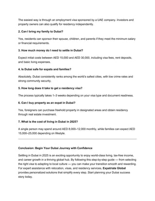 The easiest way is through an employment visa sponsored by a UAE company. Investors and
property owners can also qualify for residency independently.
2. Can I bring my family to Dubai?
Yes, residents can sponsor their spouse, children, and parents if they meet the minimum salary
or financial requirements.
3. How much money do I need to settle in Dubai?
Expect initial costs between AED 15,000 and AED 30,000, including visa fees, rent deposits,
and basic living expenses.
4. Is Dubai safe for expats and families?
Absolutely. Dubai consistently ranks among the world’s safest cities, with low crime rates and
strong community security.
5. How long does it take to get a residency visa?
The process typically takes 1–3 weeks depending on your visa type and document readiness.
6. Can I buy property as an expat in Dubai?
Yes, foreigners can purchase freehold property in designated areas and obtain residency
through real estate investment.
7. What is the cost of living in Dubai in 2025?
A single person may spend around AED 8,000–12,000 monthly, while families can expect AED
15,000–25,000 depending on lifestyle.
Conclusion: Begin Your Dubai Journey with Confidence
Settling in Dubai in 2025 is an exciting opportunity to enjoy world-class living, tax-free income,
and career growth in a thriving global hub. By following this step-by-step guide — from selecting
the right visa to adapting to local culture — you can make your transition smooth and rewarding.
For expert assistance with relocation, visas, and residency services, Expatriate Global
provides personalized solutions that simplify every step. Start planning your Dubai success
story today.
 
