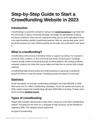 Step-by-Step Guide to Start a Crowdfunding Website in 2023 1
Step-by-Step Guide to Start a
Crowdfunding Website in 2023
Introduction
Crowdfunding is a powerful concept for startups and small businesses to get help from
the community. A well-run financing campaign can bridge the gap between a startup
and future customers. Since you are reading this blog, you are at the right place to learn
more about building a perfect crowdfunding website. With our step-by-step guide, you'll
get all the answers you need. Before jumping into the topic, let's understand more about
it.
What is crowdfunding?
Crowdfunding is the process of donating money to support any startup. For example, it
can be an artist, a patient, or any community that needs money to grow. Campaign
creators usually conduct fundraising through an online platform. By creating a website,
campaign creators can make their cause visible and help them to connect with a larger
audience.
Crowdfunding helps several artists and small businesses to generate a handsome
amount of money to meet their goals. Fundraising shows the power of community.
Statistics
As per the reports, on average crowdfunding campaigns can make $28,656. In 2020
there were over 6.4 million crowdfunding campaigns. As per the studies and reports, by
2030, experts expect that crowdfunding will reach $300 billion in funding. To learn more,
check out these detailed reports.
Types of crowdfunding
People often consider raising funds to help others, using one or the other crowdfunding
method. The goals are the same for a campaign to help someone, but the benefits for
supporters differ. The category chosen determines
the type of crowdfunding:
 