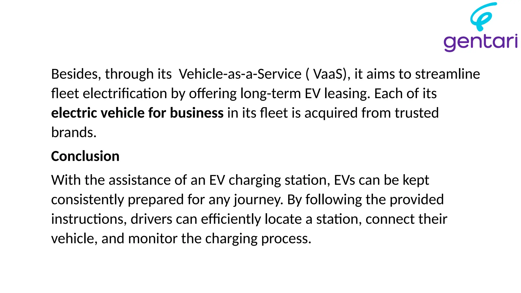 Besides, through its Vehicle-as-a-Service ( VaaS), it aims to streamline
fleet electrification by offering long-term EV leasing. Each of its
electric vehicle for business in its fleet is acquired from trusted
brands.
Conclusion
With the assistance of an EV charging station, EVs can be kept
consistently prepared for any journey. By following the provided
instructions, drivers can efficiently locate a station, connect their
vehicle, and monitor the charging process.
 
