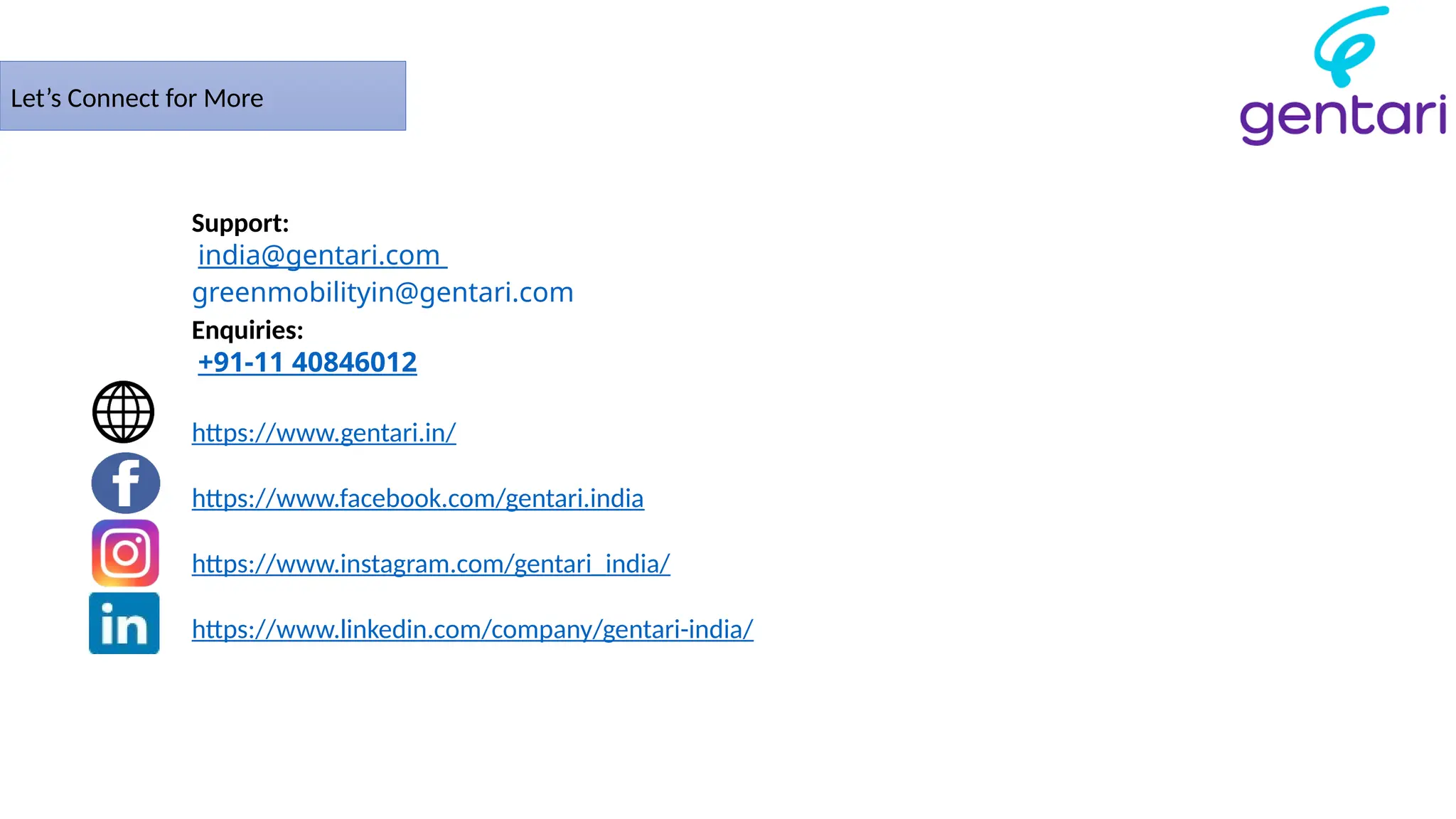 Let’s Connect for More
Support:
india@gentari.com
greenmobilityin@gentari.com
Enquiries:
+91-11 40846012
https://www.gentari.in/
https://www.facebook.com/gentari.india
https://www.instagram.com/gentari_india/
https://www.linkedin.com/company/gentari-india/
 