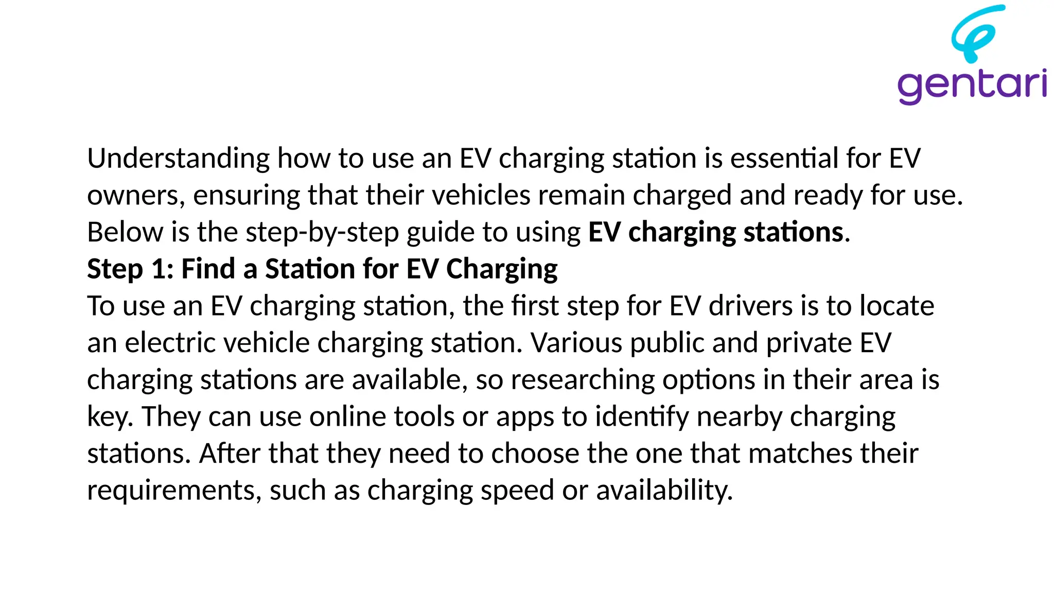 Understanding how to use an EV charging station is essential for EV
owners, ensuring that their vehicles remain charged and ready for use.
Below is the step-by-step guide to using EV charging stations.
Step 1: Find a Station for EV Charging
To use an EV charging station, the first step for EV drivers is to locate
an electric vehicle charging station. Various public and private EV
charging stations are available, so researching options in their area is
key. They can use online tools or apps to identify nearby charging
stations. After that they need to choose the one that matches their
requirements, such as charging speed or availability.
 
