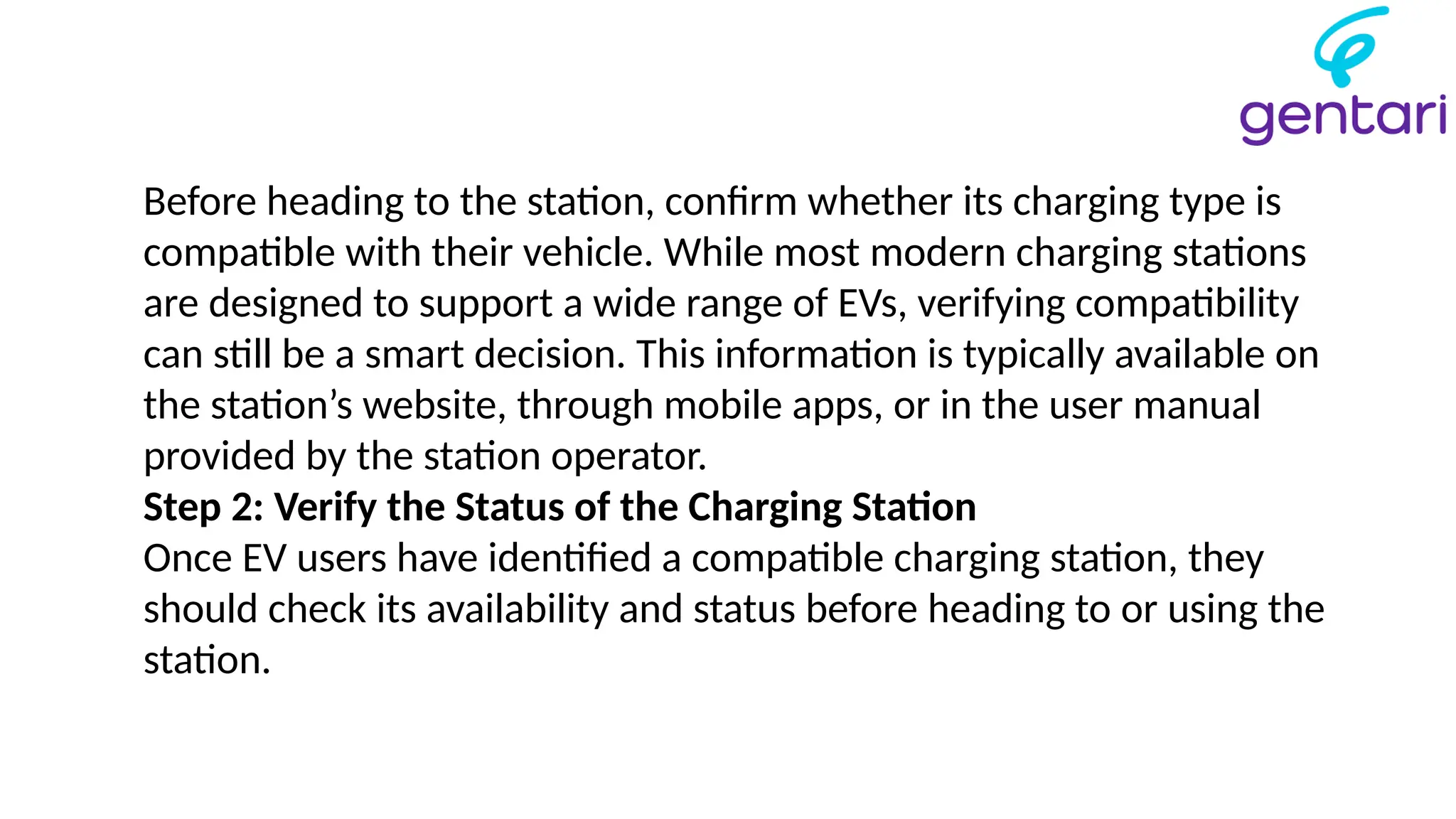 Before heading to the station, confirm whether its charging type is
compatible with their vehicle. While most modern charging stations
are designed to support a wide range of EVs, verifying compatibility
can still be a smart decision. This information is typically available on
the station’s website, through mobile apps, or in the user manual
provided by the station operator.
Step 2: Verify the Status of the Charging Station
Once EV users have identified a compatible charging station, they
should check its availability and status before heading to or using the
station.
 