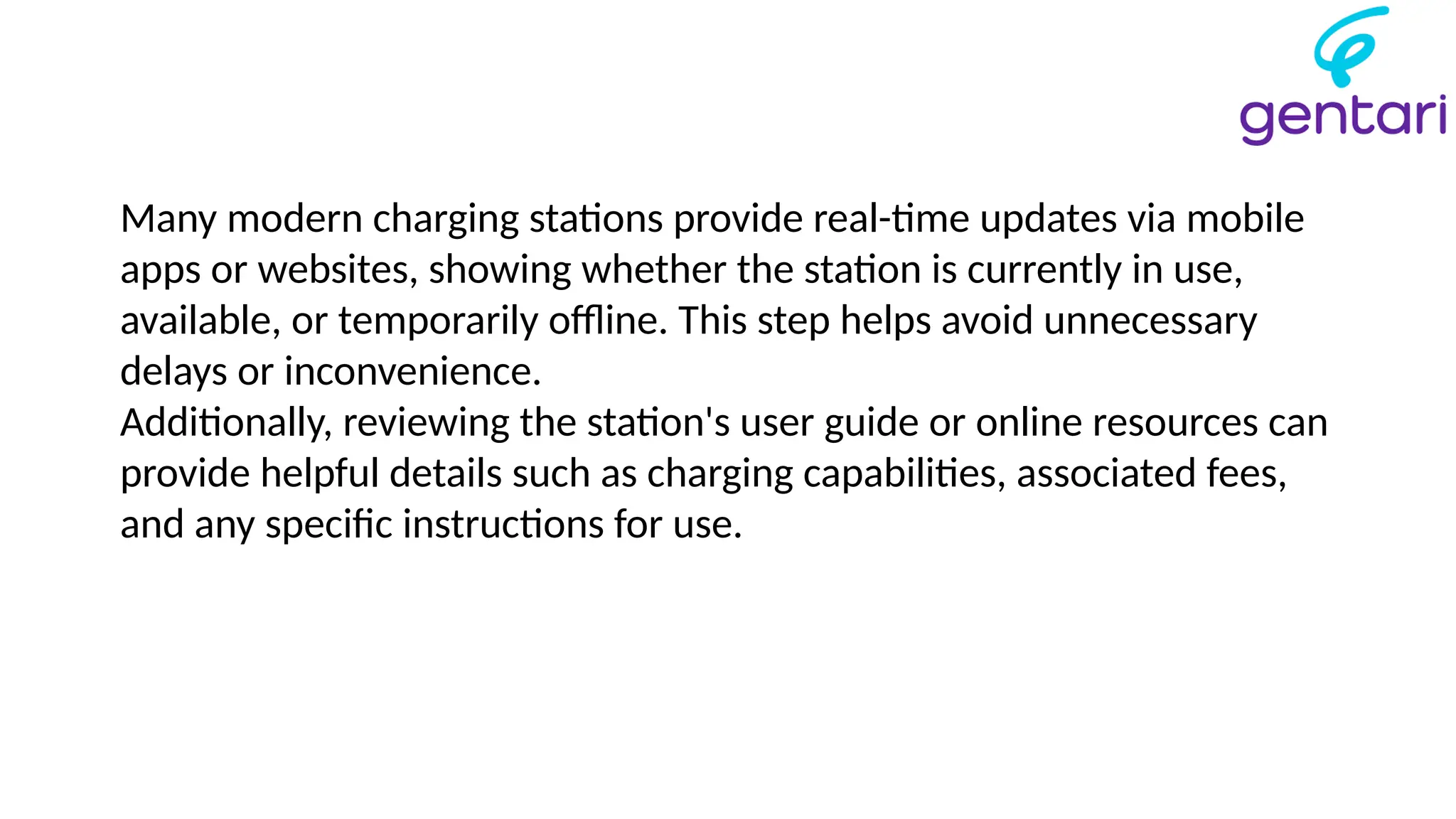 Many modern charging stations provide real-time updates via mobile
apps or websites, showing whether the station is currently in use,
available, or temporarily offline. This step helps avoid unnecessary
delays or inconvenience.
Additionally, reviewing the station's user guide or online resources can
provide helpful details such as charging capabilities, associated fees,
and any specific instructions for use.
 