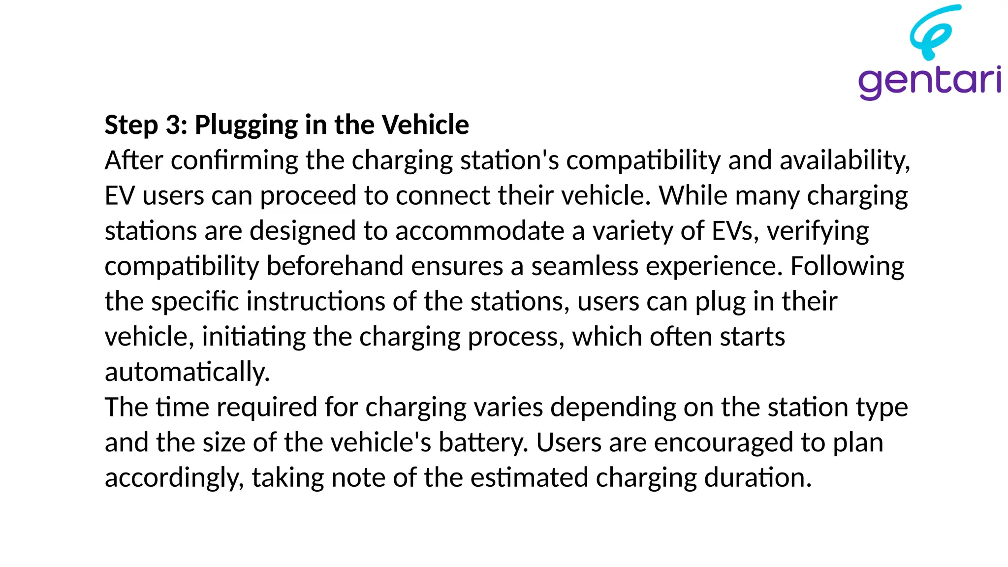 Step 3: Plugging in the Vehicle
After confirming the charging station's compatibility and availability,
EV users can proceed to connect their vehicle. While many charging
stations are designed to accommodate a variety of EVs, verifying
compatibility beforehand ensures a seamless experience. Following
the specific instructions of the stations, users can plug in their
vehicle, initiating the charging process, which often starts
automatically.
The time required for charging varies depending on the station type
and the size of the vehicle's battery. Users are encouraged to plan
accordingly, taking note of the estimated charging duration.
 