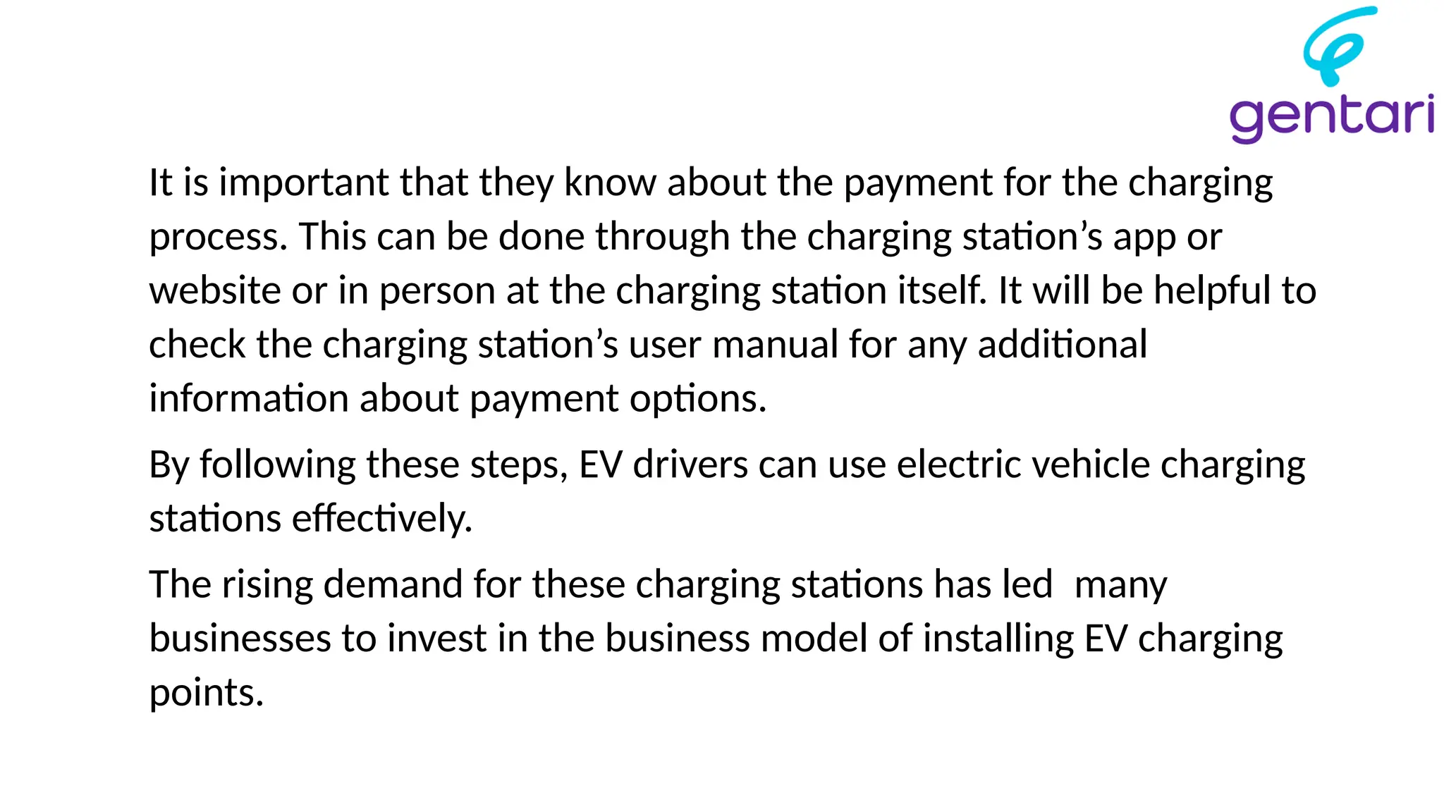 It is important that they know about the payment for the charging
process. This can be done through the charging station’s app or
website or in person at the charging station itself. It will be helpful to
check the charging station’s user manual for any additional
information about payment options.
By following these steps, EV drivers can use electric vehicle charging
stations effectively.
The rising demand for these charging stations has led many
businesses to invest in the business model of installing EV charging
points.
 