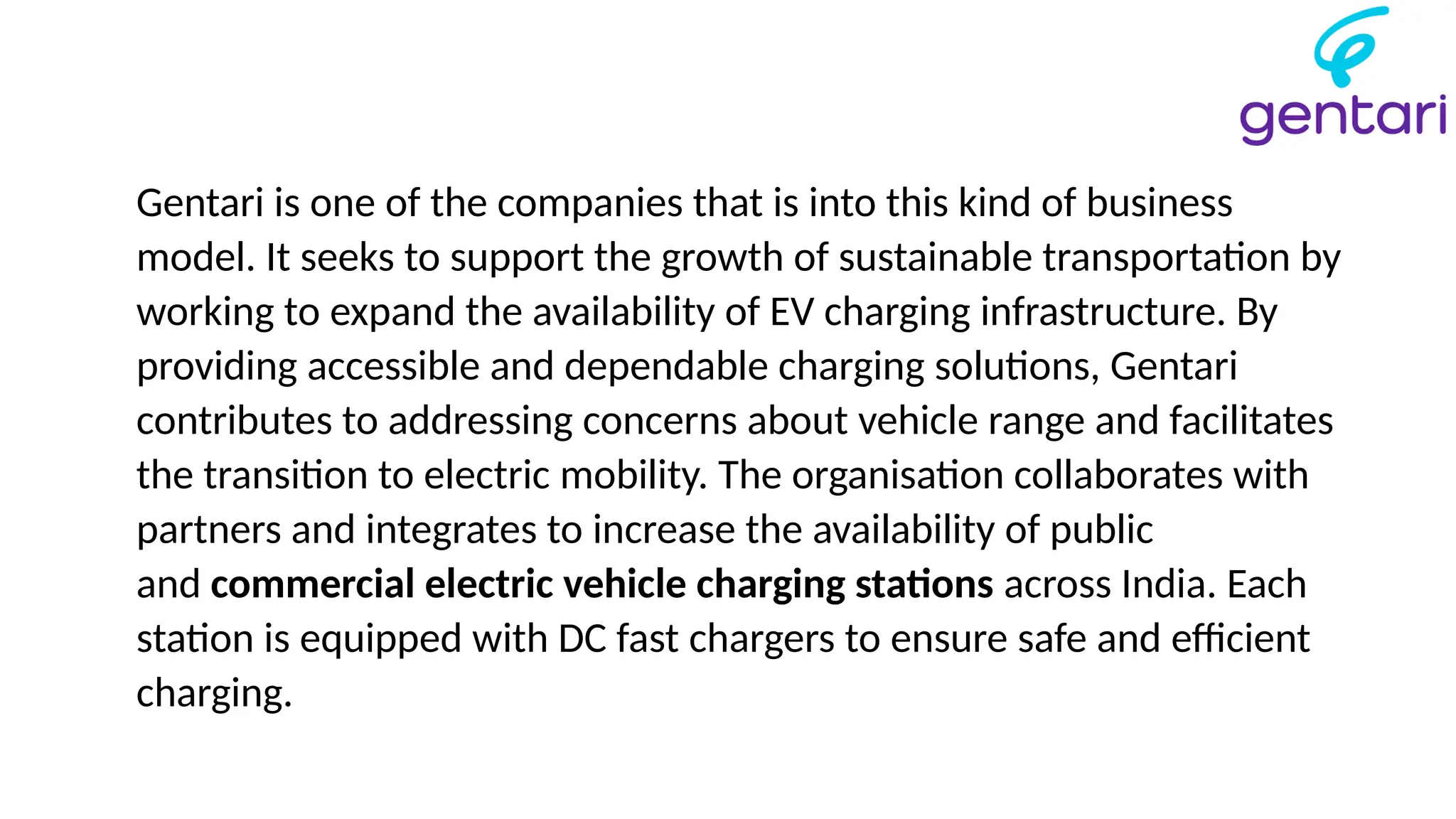 Gentari is one of the companies that is into this kind of business
model. It seeks to support the growth of sustainable transportation by
working to expand the availability of EV charging infrastructure. By
providing accessible and dependable charging solutions, Gentari
contributes to addressing concerns about vehicle range and facilitates
the transition to electric mobility. The organisation collaborates with
partners and integrates to increase the availability of public
and commercial electric vehicle charging stations across India. Each
station is equipped with DC fast chargers to ensure safe and efficient
charging.
 
