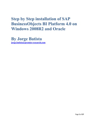Page 1 of 27
Step by Step installation of SAP
BusinessObjects BI Platform 4.0 on
Windows 2008R2 and Oracle
By Jorge Batista
jorge.batista@premier-research.com
 