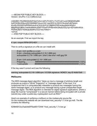 Key fingerprint = AF19 FA27 2F94 998D FDB5 DE3D F8B5 06E4 A169 4E46.
-----BEGIN PGP PUBLIC KEY BLOCK-----
Version: GnuPG v1.2.3 (GNU/Linux)
mQGiBD+7t5sRBADUKbPUlwYUihs1xbPyTCUS7v+TcCFi/uK1uosV/86Ql34Dq06h
9c87HGf6nSDikyUEEC6IlXMKF/dcxcL53L1cgUSf3YJLOSY019cxfxkFyN75jJbm
KIviZtL2D2W9TePODkI0z4ziExCXULAUY/d+JMjjDH376Pvlv9ojo9lJ0ic9OohJ
BBgRAgAJBQI/u7eeAhsMAAoJEMYYPar6T2PHamAAn2NuEsVZq1qx+4ZYad4ivWUb
PDX4AJ9ZO+X0Akq6J8oRHu7LEI1kICY94w==
=wYvG
-----END PGP PUBLIC KEY BLOCK-----
As an example. First we import the key
# rpm --import RPM-GPG-KEY
Then to verify a signature on a file we can install with
# rpm -Uvh rpmfile-x.x.x.rpm
# rpm --checksig autoupdate-5.2.16-1.i686.rpm
autoupdate-5.2.16-1.i686.rpm: (sha1) dsa sha1 md5 gpg OK
# rpm -Uvh autoupdate-5.2.16-1.i686.rpm
Preparing... ########################################### [100%]
1:autoupdate ########################################### [100%]
If the key wasn't correct we'd see the following:
warning: autoupdate-5.2.16-1.i686.rpm: V3 DSA signature: NOKEY, key ID 4b9d15e6
Md5sums
The MD5 message-digest algorithm "takes as input a message of arbitrary length and
produces as output a 128-bit "fingerprint" or "message digest" of the input. It is
conjectured that it is computationally infeasible to produce two messages having the
same message digest, or to produce any message having a given prespecified target
message digest. The MD5 algorithm is intended for digital signature applications, where a
large file must be "compressed" in a secure manner before being encrypted with a private
(secret) key under a public-key cryptosystem such as RSA."2
Here's an example of verifiying a md5sum on the modsecurity source file
On the modsecurity website we can download mod_security-1.7.4.tar.gz.md5. The file
contains the following:
629945812ca7aab4ef2f76ad00172444 *mod_security-1.7.4.tar.gz
10
 
