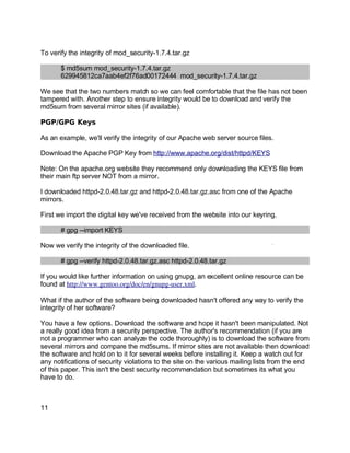Key fingerprint = AF19 FA27 2F94 998D FDB5 DE3D F8B5 06E4 A169 4E46.
To verify the integrity of mod_security-1.7.4.tar.gz
$ md5sum mod_security-1.7.4.tar.gz
629945812ca7aab4ef2f76ad00172444 mod_security-1.7.4.tar.gz
We see that the two numbers match so we can feel comfortable that the file has not been
tampered with. Another step to ensure integrity would be to download and verify the
md5sum from several mirror sites (if available).
PGP/GPG Keys
As an example, we'll verify the integrity of our Apache web server source files.
Download the Apache PGP Key from http://www.apache.org/dist/httpd/KEYS
Note: On the apache.org website they recommend only downloading the KEYS file from
their main ftp server NOT from a mirror.
I downloaded httpd-2.0.48.tar.gz and httpd-2.0.48.tar.gz.asc from one of the Apache
mirrors.
First we import the digital key we've received from the website into our keyring.
# gpg --import KEYS
Now we verify the integrity of the downloaded file.
# gpg --verify httpd-2.0.48.tar.gz.asc httpd-2.0.48.tar.gz
If you would like further information on using gnupg, an excellent online resource can be
found at http://www.gentoo.org/doc/en/gnupg­user.xml.
What if the author of the software being downloaded hasn't offered any way to verify the
integrity of her software?
You have a few options. Download the software and hope it hasn't been manipulated. Not
a really good idea from a security perspective. The author's recommendation (if you are
not a programmer who can analyze the code thoroughly) is to download the software from
several mirrors and compare the md5sums. If mirror sites are not available then download
the software and hold on to it for several weeks before installing it. Keep a watch out for
any notifications of security violations to the site on the various mailing lists from the end
of this paper. This isn't the best security recommendation but sometimes its what you
have to do.
11
 