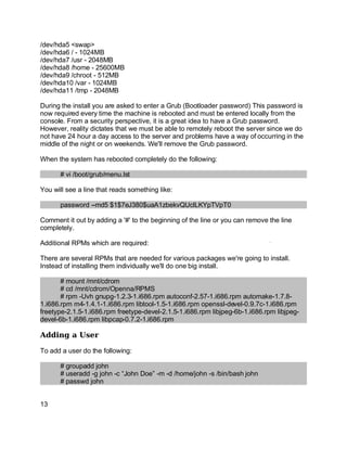 Key fingerprint = AF19 FA27 2F94 998D FDB5 DE3D F8B5 06E4 A169 4E46.
/dev/hda5 <swap>
/dev/hda6 / - 1024MB
/dev/hda7 /usr - 2048MB
/dev/hda8 /home - 25600MB
/dev/hda9 /chroot - 512MB
/dev/hda10 /var - 1024MB
/dev/hda11 /tmp - 2048MB
During the install you are asked to enter a Grub (Bootloader password) This password is
now required every time the machine is rebooted and must be entered locally from the
console. From a security perspective, it is a great idea to have a Grub password.
However, reality dictates that we must be able to remotely reboot the server since we do
not have 24 hour a day access to the server and problems have a way of occurring in the
middle of the night or on weekends. We'll remove the Grub password.
When the system has rebooted completely do the following:
# vi /boot/grub/menu.lst
You will see a line that reads something like:
password --md5 $1$7eJ380$uaA1zbekvQUclLKYpTVpT0
Comment it out by adding a '#' to the beginning of the line or you can remove the line
completely.
Additional RPMs which are required:
There are several RPMs that are needed for various packages we're going to install.
Instead of installing them individually we'll do one big install.
# mount /mnt/cdrom
# cd /mnt/cdrom/Openna/RPMS
# rpm -Uvh gnupg-1.2.3-1.i686.rpm autoconf-2.57-1.i686.rpm automake-1.7.8-
1.i686.rpm m4-1.4.1-1.i686.rpm libtool-1.5-1.i686.rpm openssl-devel-0.9.7c-1.i686.rpm
freetype-2.1.5-1.i686.rpm freetype-devel-2.1.5-1.i686.rpm libjpeg-6b-1.i686.rpm libjpeg-
devel-6b-1.i686.rpm libpcap-0.7.2-1.i686.rpm
Adding a User
To add a user do the following:
# groupadd john
# useradd -g john -c “John Doe” -m -d /home/john -s /bin/bash john
# passwd john
13
 