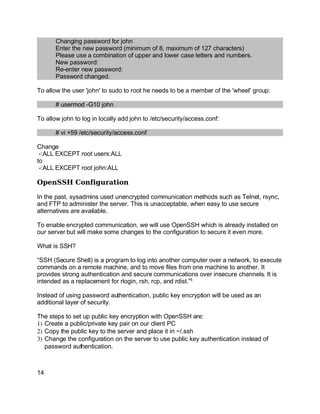 Key fingerprint = AF19 FA27 2F94 998D FDB5 DE3D F8B5 06E4 A169 4E46.
Changing password for john
Enter the new password (minimum of 8, maximum of 127 characters)
Please use a combination of upper and lower case letters and numbers.
New password:
Re-enter new password:
Password changed.
To allow the user 'john' to sudo to root he needs to be a member of the 'wheel' group:
# usermod -G10 john
To allow john to log in locally add john to /etc/security/access.conf:
# vi +59 /etc/security/access.conf
Change
-:ALL EXCEPT root users:ALL
to
-:ALL EXCEPT root john:ALL
OpenSSH Configuration
In the past, sysadmins used unencrypted communication methods such as Telnet, rsync,
and FTP to administer the server. This is unacceptable, when easy to use secure
alternatives are available.
To enable encrypted communication, we will use OpenSSH which is already installed on
our server but will make some changes to the configuration to secure it even more.
What is SSH?
“SSH (Secure Shell) is a program to log into another computer over a network, to execute
commands on a remote machine, and to move files from one machine to another. It
provides strong authentication and secure communications over insecure channels. It is
intended as a replacement for rlogin, rsh, rcp, and rdist.”5
Instead of using password authentication, public key encryption will be used as an
additional layer of security.
The steps to set up public key encryption with OpenSSH are:
1) Create a public/private key pair on our client PC
2) Copy the public key to the server and place it in ~/.ssh
3) Change the configuration on the server to use public key authentication instead of
password authentication.
14
 