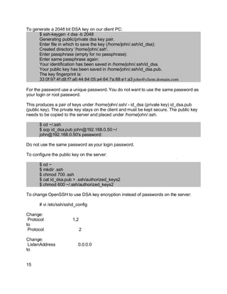 Key fingerprint = AF19 FA27 2F94 998D FDB5 DE3D F8B5 06E4 A169 4E46.
To generate a 2048 bit DSA key on our client PC:
$ ssh-keygen -t dsa -b 2048
Generating public/private dsa key pair.
Enter file in which to save the key (/home/john/.ssh/id_dsa):
Created directory '/home/john/.ssh'.
Enter passphrase (empty for no passphrase):
Enter same passphrase again:
Your identification has been saved in /home/john/.ssh/id_dsa.
Your public key has been saved in /home/john/.ssh/id_dsa.pub.
The key fingerprint is:
33:0f:97:4f:d8:f7:a6:44:84:05:a4:64:7a:88:e1:a3 john@client.domain.com
For the password use a unique password. You do not want to use the same password as
your login or root password.
This produces a pair of keys under /home/john/.ssh/ - id_dsa (private key) id_dsa.pub
(public key). The private key stays on the client and must be kept secure. The public key
needs to be copied to the server and placed under /home/john/.ssh.
$ cd ~/.ssh
$ scp id_dsa.pub john@192.168.0.50:~/
john@192.168.0.50's password:
Do not use the same password as your login password.
To configure the public key on the server:
$ cd ~
$ mkdir .ssh
$ chmod 700 .ssh
$ cat id_dsa.pub > .ssh/authorized_keys2
$ chmod 600 ~/.ssh/authorized_keys2
To change OpenSSH to use DSA key encryption instead of passwords on the server:
# vi /etc/ssh/sshd_config
Change:
Protocol 1,2
to
Protocol 2
Change:
ListenAddress 0.0.0.0
to
15
 