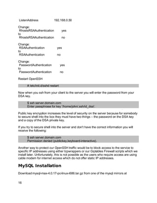 Key fingerprint = AF19 FA27 2F94 998D FDB5 DE3D F8B5 06E4 A169 4E46.
ListenAddress 192.168.0.50
Change:
RhostsRSAAuthentication yes
to
RhostsRSAAuthentication no
Change:
RSAAuthentication yes
to
RSAAuthentication no
Change:
PasswordAuthentication yes
to
PasswordAuthentication no
Restart OpenSSH
# /etc/init.d/sshd restart
Now when you ssh from your client to the server you will enter the password from your
DSA key.
$ ssh server.domain.com
Enter passphrase for key '/home/john/.ssh/id_dsa':
Public key encryption increases the level of security on the server because for somebody
to secure shell into the box they must have two things – the password on the DSA key
and a copy of the DSA private key.
If you try to secure shell into the server and don't have the correct information you will
receive the following:
$ ssh server.domain.com
Permission denied (publickey,keyboard-interactive).
Another way to protect our OpenSSH traffic would be to block access to the service to
specific IP addresses using either tcpwrappers or our Giptables Firewall scripts which we
install later. Unfortunately, this is not possible as the users who require access are using
cable modem for internet access which do not offer static IP addresses.
MySQL Installation
Download mysql-max-4.0.17-pc-linux-i686.tar.gz from one of the mysql mirrors at
16
 