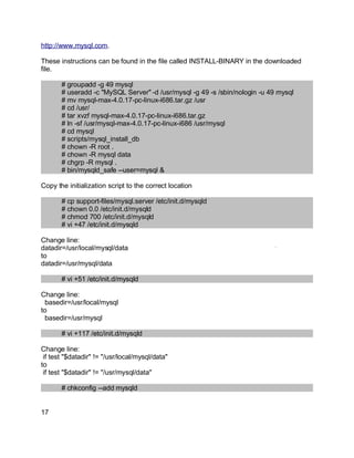 Key fingerprint = AF19 FA27 2F94 998D FDB5 DE3D F8B5 06E4 A169 4E46.
http://www.mysql.com.
These instructions can be found in the file called INSTALL-BINARY in the downloaded
file.
# groupadd -g 49 mysql
# useradd -c "MySQL Server" -d /usr/mysql -g 49 -s /sbin/nologin -u 49 mysql
# mv mysql-max-4.0.17-pc-linux-i686.tar.gz /usr
# cd /usr/
# tar xvzf mysql-max-4.0.17-pc-linux-i686.tar.gz
# ln -sf /usr/mysql-max-4.0.17-pc-linux-i686 /usr/mysql
# cd mysql
# scripts/mysql_install_db
# chown -R root .
# chown -R mysql data
# chgrp -R mysql .
# bin/mysqld_safe --user=mysql &
Copy the initialization script to the correct location
# cp support-files/mysql.server /etc/init.d/mysqld
# chown 0.0 /etc/init.d/mysqld
# chmod 700 /etc/init.d/mysqld
# vi +47 /etc/init.d/mysqld
Change line:
datadir=/usr/local/mysql/data
to
datadir=/usr/mysql/data
# vi +51 /etc/init.d/mysqld
Change line:
basedir=/usr/local/mysql
to
basedir=/usr/mysql
# vi +117 /etc/init.d/mysqld
Change line:
if test "$datadir" != "/usr/local/mysql/data"
to
if test "$datadir" != "/usr/mysql/data"
# chkconfig --add mysqld
17
 