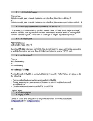 Key fingerprint = AF19 FA27 2F94 998D FDB5 DE3D F8B5 06E4 A169 4E46.
# vi +148 /etc/init.d/mysqld
Change line:
$bindir/mysqld_safe --datadir=$datadir --pid-file=$pid_file >/dev/null 2>&1 &
to
$bindir/mysqld_safe --datadir=$datadir --pid-file=$pid_file --user=mysql >/dev/null 2>&1 &
# cp /usr/mysql/support-files/my-medium.cnf /etc/my.cnf
Under the support-files directory you find several other .cnf files (small, large and huge)
that can be used. The my-medium.cnf file is intended for a server which is running other
services besides MySQL. You'd want to use huge or large if a pure mysql server.
# vi +36 /etc/my.cnf
Add the following:
set-variable=local-infile=0
By default MySQL listens on port 3306. We do not need this as we will not be connecting
to MySQL from other servers. Stop MySQL from listening on any TCP/IP port:
# vi +44 /etc/my.cnf
Change
#skip-networking
to
skip-networking
Securing MySQL
A default install of MySQL is somewhat lacking in security. To fix that we are going to do
the following:
)1 Remove all default users which are installed in MySQL
)2 Create a new admin user (sqladmin) instead of using the default name of
'root@localhost'
)3 Disable network access to the MySQL port (3306)
Log into mysql
# cd /usr/mysql/bin
# ./mysql -u root
Delete all users (this is to get rid of any default created accounts) specifically
root@localhost and root@hostname.
18
 