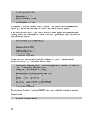 Key fingerprint = AF19 FA27 2F94 998D FDB5 DE3D F8B5 06E4 A169 4E46.
mysql> connect mysql;
Connection id: 2
Current database: mysql
mysql> delete from user;
At this point in time you have no users in MySQL. That means if you disconnect from
MySQL you will not be able to log back in and will have to reinstall MySQL.
In the instructions for MySQL you should be able to insert a plain text password when
creating a new user however I was unable to. Instead I generated a 16 bit hexadecimal
password to the screen:
mysql> select password('test123');
+---------------------+
| password('test123') |
+---------------------+
| 39817a786ddf7333 |
+---------------------+
1 row in set (0.00 sec)
Create an admin user (sqladmin) with full privileges and an encrypted password.
Remember to use a good password that is unique.
mysql> grant all privileges on *.* to sqladmin@localhost identified by password
'39817a786ddf7333' with grant option;
Query OK, 0 rows affected (0.00 sec)
mysql> select host,user,password from user;
+-----------+----------+------------------+
| host | user | password |
+-----------+----------+------------------+
| localhost | sqladmin | 39817a786ddf7333 |
+-----------+----------+------------------+
1 row in set (0.00 sec)
To summarize, I deleted the default MySQL users amd created a new admin account..
Restart mysql.
# /etc/init.d/mysqld restart
19
 