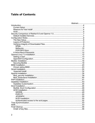 Key fingerprint = AF19 FA27 2F94 998D FDB5 DE3D F8B5 06E4 A169 4E46.
Table of Contents
Abstract.................................
Introduction.........................................................................................................................4
Current Setup..................................................................................................................4
Reasons for new install ..................................................................................................4
Sudo...............................................................................................................................5
Security Comparison of Redhat 9.0 and Openna 1.0..........................................................7
Default Installed Services...............................................................................................7
Configuration Notes............................................................................................................8
The New Setup...............................................................................................................8
Layers of Protection........................................................................................................9
Verifying Integrity of Downloaded Files...........................................................................9
RPMs..........................................................................................................................9
Md5sums..................................................................................................................10
PGP/GPG Keys........................................................................................................11
A Word About Passwords.............................................................................................12
Openna Linux 1.0 Installation............................................................................................12
Adding a User ..............................................................................................................13
OpenSSH Configuration...............................................................................................14
MySQL Installation............................................................................................................16
Securing MySQL ..........................................................................................................18
BIND Installation...............................................................................................................20
Chroot Jailing BIND......................................................................................................23
Qmail Installation...............................................................................................................24
Vpopmail Install.............................................................................................................32
Apache Installation............................................................................................................34
Mod_security Installation..............................................................................................39
Mod_Dosevasive Installation........................................................................................40
PHP Installation................................................................................................................41
Giptables Installation.........................................................................................................43
Giptables Customization...............................................................................................45
Snort Installation...............................................................................................................46
MySQL Snort Configuration .........................................................................................48
ACID Installation...........................................................................................................49
ADODB.....................................................................................................................49
PHPLOT...................................................................................................................50
JPGRAPH.................................................................................................................50
ACID Installation.......................................................................................................50
Authenticated access to the acid pages...................................................................52
Time Synchronization........................................................................................................53
AIDE..................................................................................................................................53
Final Cleanup....................................................................................................................56
Chattr of key files..........................................................................................................56
2
 