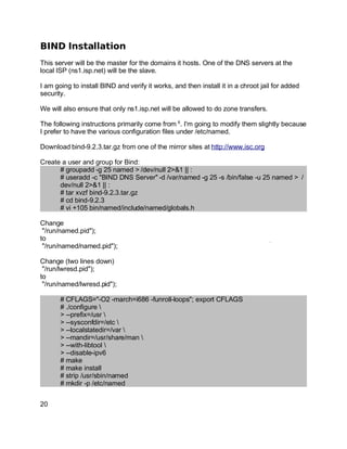 Key fingerprint = AF19 FA27 2F94 998D FDB5 DE3D F8B5 06E4 A169 4E46.
BIND Installation
This server will be the master for the domains it hosts. One of the DNS servers at the
local ISP (ns1.isp.net) will be the slave.
I am going to install BIND and verify it works, and then install it in a chroot jail for added
security.
We will also ensure that only ns1.isp.net will be allowed to do zone transfers.
The following instructions primarily come from 6
. I'm going to modify them slightly because
I prefer to have the various configuration files under /etc/named.
Download bind-9.2.3.tar.gz from one of the mirror sites at http://www.isc.org
Create a user and group for Bind:
# groupadd -g 25 named > /dev/null 2>&1 || :
# useradd -c "BIND DNS Server" -d /var/named -g 25 -s /bin/false -u 25 named > /
dev/null 2>&1 || :
# tar xvzf bind-9.2.3.tar.gz
# cd bind-9.2.3
# vi +105 bin/named/include/named/globals.h
Change
"/run/named.pid");
to
"/run/named/named.pid");
Change (two lines down)
"/run/lwresd.pid");
to
"/run/named/lwresd.pid");
# CFLAGS="-O2 -march=i686 -funroll-loops"; export CFLAGS
# ./configure 
> --prefix=/usr 
> --sysconfdir=/etc 
> --localstatedir=/var 
> --mandir=/usr/share/man 
> --with-libtool 
> --disable-ipv6
# make
# make install
# strip /usr/sbin/named
# mkdir -p /etc/named
20
 