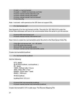 Key fingerprint = AF19 FA27 2F94 998D FDB5 DE3D F8B5 06E4 A169 4E46.
# mkdir -p /var/run/named
# install -c -m0600 bin/rndc/rndc.conf /etc/
# chown named.named /etc/rndc.conf
# chown named.named /etc/named
# chown named.named /var/run/named/
# /sbin/ldconfig
Note: I removed –with-openssl as the ISP does not support SSL.
# vi /etc/named.conf
See Appendix A for the /etc/named.conf file. The entry for 192.168.0.0/16 under the
known fake addresses will have to be uncommented when the server is put into service.
# chmod 600 /etc/named.conf
# chown named.named /etc/named.conf
Now it time to create the /var/named/db.cache file which is the Root Server Hints File.
# dig @a.root-servers.net . ns > db.cache
# mv db.cache /etc/named/
#chmod 644 /etc/named/db.cache
# chown named.named /etc/named/db.cache
Create /etc/named/db.localhost
# vi /etc/named/db.localhost
Add the following:
$TTL 86400
@ IN SOA localhost. root.localhost. (
00 ; Serial
10800 ; Refresh after 3 hours
3600 ; Retry after 1 hour
604800 ; Expire after 1 week
86400 ) ; Minimum
IN NS localhost.
localhost IN A 127.0.0.1
# chmod 644 /etc/named/db.localhost
# chown named.named /etc/named/db.localhost
Create /etc/named/0.0.127.in-addr.arpa: The Reverse Mapping File
21
 