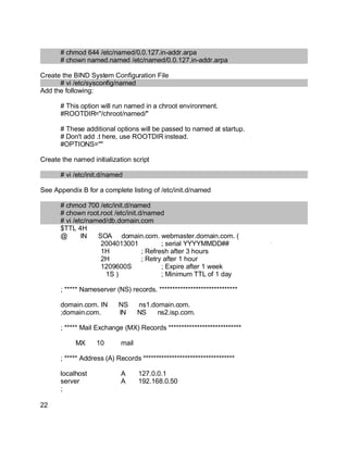Key fingerprint = AF19 FA27 2F94 998D FDB5 DE3D F8B5 06E4 A169 4E46.
# chmod 644 /etc/named/0.0.127.in-addr.arpa
# chown named.named /etc/named/0.0.127.in-addr.arpa
Create the BIND System Configuration File
# vi /etc/sysconfig/named
Add the following:
# This option will run named in a chroot environment.
#ROOTDIR="/chroot/named/"
# These additional options will be passed to named at startup.
# Don't add .t here, use ROOTDIR instead.
#OPTIONS=""
Create the named initialization script
# vi /etc/init.d/named
See Appendix B for a complete listing of /etc/init.d/named
# chmod 700 /etc/init.d/named
# chown root.root /etc/init.d/named
# vi /etc/named/db.domain.com
$TTL 4H
@ IN SOA domain.com. webmaster.domain.com. (
2004013001 ; serial YYYYMMDD##
1H ; Refresh after 3 hours
2H ; Retry after 1 hour
1209600S ; Expire after 1 week
1S ) ; Minimum TTL of 1 day
; ***** Nameserver (NS) records. ******************************
domain.com. IN NS ns1.domain.com.
;domain.com. IN NS ns2.isp.com.
; ***** Mail Exchange (MX) Records ****************************
MX 10 mail
; ***** Address (A) Records ***********************************
localhost A 127.0.0.1
server A 192.168.0.50
;
22
 