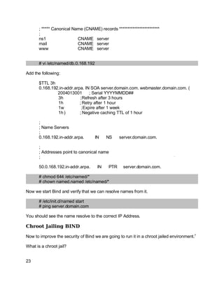 Key fingerprint = AF19 FA27 2F94 998D FDB5 DE3D F8B5 06E4 A169 4E46.
; ***** Canonical Name (CNAME) records ************************
;
ns1 CNAME server
mail CNAME server
www CNAME server
# vi /etc/named/db.0.168.192
Add the following:
$TTL 3h
0.168.192.in-addr.arpa. IN SOA server.domain.com. webmaster.domain.com. (
2004013001 ; Serial YYYYMMDD##
3h ;Refresh after 3 hours
1h ; Retry after 1 hour
1w ;Expire after 1 week
1h) ; Negative caching TTL of 1 hour
;
; Name Servers
;
0.168.192.in-addr.arpa. IN NS server.domain.com.
;
; Addresses point to canonical name
;
50.0.168.192.in-addr.arpa. IN PTR server.domain.com.
# chmod 644 /etc/named/*
# chown named.named /etc/named/*
Now we start Bind and verify that we can resolve names from it.
# /etc/init.d/named start
# ping server.domain.com
You should see the name resolve to the correct IP Address.
Chroot Jailing BIND
Now to improve the security of Bind we are going to run it in a chroot jailed environment.7
What is a chroot jail?
23
 