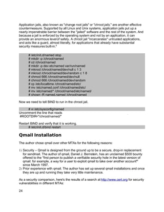 Key fingerprint = AF19 FA27 2F94 998D FDB5 DE3D F8B5 06E4 A169 4E46.
Application jails, also known as "change root jails" or "chroot jails," are another effective
countermeasure. Supported by all Linux and Unix systems, application jails put up a
nearly impenetrable barrier between the "jailed" software and the rest of the system. And
because a jail is enforced by the operating system and not by an application, it can
provide an enormous levelof safety. A chroot jail "incarcerates" untrusted applications,
and acts like a guard, almost literally, for applications that already have substantial
security measures built-in.8
# /etc/init.d/named stop
# mkdir -p /chroot/named
# cd /chroot/named
# mkdir -p dev etc/named var/run/named
# mknod /chroot/named/dev/null c 1 3
# mknod /chroot/named/dev/random c 1 8
# chmod 666 /chroot/named/dev/null
# chmod 666 /chroot/named/dev/random
# cp /etc/localtime /chroot/named/etc/
# mv /etc/named.conf /chroot/named/etc/
# mv /etc/named/* /chroot/named/etc/named/
# chown -R named.named /chroot/named
Now we need to tell BIND to run in the chroot jail.
# vi /etc/sysconfig/named
Uncomment the line that reads
#ROOTDIR="/chroot/named/"
Restart BIND and verify that it is working.
# /etc/init.d/bind restart
Qmail Installation
The author chose qmail over other MTAs for the following reasons:
1) Security – Qmail is designed from the ground up to be a secure, drop-in replacement
for sendmail. The author of qmail, Daniel J. Bernstein, has an unclaimed $500 bounty
offered to the “first person to publish a verifiable security hole in the latest version of
qmail: for example, a way for a user to exploit qmail to take over another account”9
since March 1997.
2) Prior experience with qmail. The author has set up several qmail installations and once
they are up and running they take very little maintenance.
As a security comparison, here's the results of a search at http://www.cert.org for security
vulnerabilities in different MTAs:
24
 