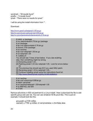 Key fingerprint = AF19 FA27 2F94 998D FDB5 DE3D F8B5 06E4 A169 4E46.
sendmail – “38 results found”
postfix – “3 results found”
qmail - “There were no results for qmail.”
I will be using the install information from 10
.
Download:
http://www.qmail.ca/netqmail­1.05.tar.gz
http://cr.yp.to/ucspi­tcp/ucspi­tcp­0.88.tar.gz
http://cr.yp.to/daemontools/daemontools­0.76.tar.gz
# mkdir -p /package
# mv daemontools-0.75.tar.gz /package
# cd /package
# tar xvzf daemontools-0.76.tar.gz
# chmod 1755 /package
# cd /usr/tmp
# tar xvzf netqmail-1.05.tar.gz
# cd netqmail-1.05
# ./collate.sh
You should see 7 lines of text below. If you see anything
else, then something might be wrong.
[1] Extracting qmail-1.03...
[2] Patching qmail-1.03 into netqmail-1.05. Look for errors below:
24
[4] The previous line should say 24 if you used GNU patch.
[5] Renaming qmail-1.03 to netqmail-1.05...
[6] Continue installing qmail using the instructions found at:
[7] http://www.lifewithqmail.org/lwq.html#installation
# cd /usr/tmp
# tar xvzf ucscpi-tcp-0.88.tar.gz
# mkdir /var/qmail
# cd /usr/tmp/netqmail-1.05/netqmail-1.05
# cp INSTALL.ids IDS
# vi IDS
Remove all entries in IDS not pertinent to a Linux install. I then customized the file to add
specific group and user ids. You can use whatever ID #s you'd like. This is just an
example. It should look like this:
groupadd -g 2108 nofiles
useradd -u 7790 -g nofiles -d /var/qmail/alias -s /bin/false alias
25
 