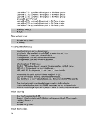 Key fingerprint = AF19 FA27 2F94 998D FDB5 DE3D F8B5 06E4 A169 4E46.
useradd -u 7791 -g nofiles -d /var/qmail -s /bin/false qmaild
useradd -u 7792 -g nofiles -d /var/qmail -s /bin/false qmaill
useradd -u 7793 -g nofiles -d /var/qmail -s /bin/false qmailp
groupadd -g 2107 qmail
useradd -u 7794 -g qmail -d /var/qmail -s /bin/false qmailq
useradd -u 7795 -g qmail -d /var/qmail -s /bin/false qmailr
useradd -u 7796 -g qmail -d /var/qmail -s /bin/false qmails
# chmod 700 IDS
# ./IDS
Now we build qmail
# make setup check
# ./config
You should the following:
Your hostname is server.domain.com.
Your host's fully qualified name in DNS is server.domain.com.
Putting server.domain.com into control/me...
Putting domain.com into control/defaultdomain...
Putting domain.com into control/plusdomain...
Checking local IP addresses:
0.0.0.0: PTR lookup failed. I assume this address has no DNS name.
127.0.0.1: Adding localhost to control/locals...
192.168.0.50: Adding server.domain.com to control/locals...
If there are any other domain names that point to you,
you will have to add them to /var/qmail/control/locals.
You don't have to worry about aliases, i.e., domains with CNAME records.
Copying /var/qmail/control/locals to /var/qmail/control/rcpthosts...
Now qmail will refuse to accept SMTP messages except to those hosts.
Make sure to change rcpthosts if you add hosts to locals or virtualdomains!
Install ucspi-tcp
# cd /usr/tmp/ucspi-tcp-0.88
# patch < /usr/tmp/netqmail-1.05/other-patches/ucspi-tcp-0.88.errno.patch
patching file error.h
# make
# make setup check
Install daemontools
26
 