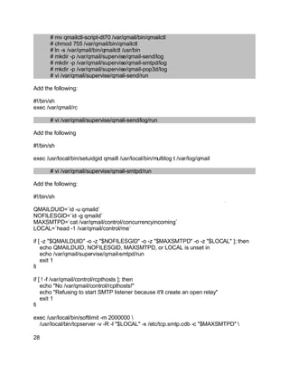 Key fingerprint = AF19 FA27 2F94 998D FDB5 DE3D F8B5 06E4 A169 4E46.
# mv qmailctl-script-dt70 /var/qmail/bin/qmailctl
# chmod 755 /var/qmail/bin/qmailctl
# ln -s /var/qmail/bin/qmailctl /usr/bin
# mkdir -p /var/qmail/supervise/qmail-send/log
# mkdir -p /var/qmail/supervise/qmail-smtpd/log
# mkdir -p /var/qmail/supervise/qmail-pop3d/log
# vi /var/qmail/supervise/qmail-send/run
Add the following:
#!/bin/sh
exec /var/qmail/rc
# vi /var/qmail/supervise/qmail-send/log/run
Add the following
#!/bin/sh
exec /usr/local/bin/setuidgid qmaill /usr/local/bin/multilog t /var/log/qmail
# vi /var/qmail/supervise/qmail-smtpd/run
Add the following:
#!/bin/sh
QMAILDUID=`id -u qmaild`
NOFILESGID=`id -g qmaild`
MAXSMTPD=`cat /var/qmail/control/concurrencyincoming`
LOCAL=`head -1 /var/qmail/control/me`
if [ -z "$QMAILDUID" -o -z "$NOFILESGID" -o -z "$MAXSMTPD" -o -z "$LOCAL" ]; then
echo QMAILDUID, NOFILESGID, MAXSMTPD, or LOCAL is unset in
echo /var/qmail/supervise/qmail-smtpd/run
exit 1
fi
if [ ! -f /var/qmail/control/rcpthosts ]; then
echo "No /var/qmail/control/rcpthosts!"
echo "Refusing to start SMTP listener because it'll create an open relay"
exit 1
fi
exec /usr/local/bin/softlimit -m 2000000 
/usr/local/bin/tcpserver -v -R -l "$LOCAL" -x /etc/tcp.smtp.cdb -c "$MAXSMTPD" 
28
 