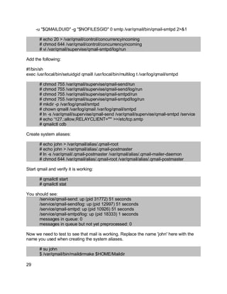Key fingerprint = AF19 FA27 2F94 998D FDB5 DE3D F8B5 06E4 A169 4E46.
-u "$QMAILDUID" -g "$NOFILESGID" 0 smtp /var/qmail/bin/qmail-smtpd 2>&1
# echo 20 > /var/qmail/control/concurrencyincoming
# chmod 644 /var/qmail/control/concurrencyincoming
# vi /var/qmail/supervise/qmail-smtpd/log/run
Add the following:
#!/bin/sh
exec /usr/local/bin/setuidgid qmaill /usr/local/bin/multilog t /var/log/qmail/smtpd
# chmod 755 /var/qmail/supervise/qmail-send/run
# chmod 755 /var/qmail/supervise/qmail-send/log/run
# chmod 755 /var/qmail/supervise/qmail-smtpd/run
# chmod 755 /var/qmail/supervise/qmail-smtpd/log/run
# mkdir -p /var/log/qmail/smtpd
# chown qmaill /var/log/qmail /var/log/qmail/smtpd
# ln -s /var/qmail/supervise/qmail-send /var/qmail/supervise/qmail-smtpd /service
# echo '127.:allow,RELAYCLIENT=""' >>/etc/tcp.smtp
# qmailctl cdb
Create system aliases:
# echo john > /var/qmail/alias/.qmail-root
# echo john > /var/qmail/alias/.qmail-postmaster
# ln -s /var/qmail/.qmail-postmaster /var/qmail/alias/.qmail-mailer-daemon
# chmod 644 /var/qmail/alias/.qmail-root /var/qmail/alias/.qmail-postmaster
Start qmail and verify it is working:
# qmailctl start
# qmailctl stat
You should see:
/service/qmail-send: up (pid 31772) 51 seconds
/service/qmail-send/log: up (pid 12997) 51 seconds
/service/qmail-smtpd: up (pid 10926) 51 seconds
/service/qmail-smtpd/log: up (pid 18333) 1 seconds
messages in queue: 0
messages in queue but not yet preprocessed: 0
Now we need to test to see that mail is working. Replace the name 'john' here with the
name you used when creating the system aliases.
# su john
$ /var/qmail/bin/maildirmake $HOME/Maildir
29
 